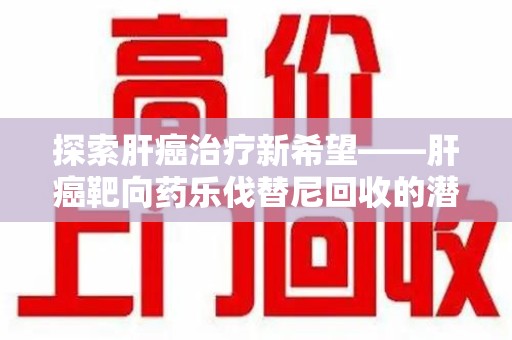 潮州探索肝癌治疗新希望——肝癌靶向药乐伐替尼回收的潜力与未来