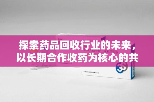 潮州探索药品回收行业的未来，以长期合作收药为核心的共赢模式