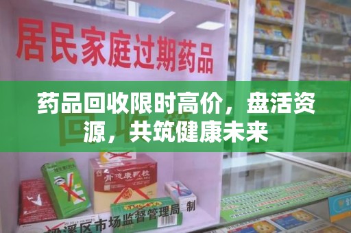 潮州药品回收限时高价，盘活资源，共筑健康未来