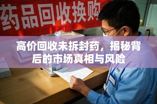 潮州高价回收未拆封药，揭秘背后的市场真相与风险