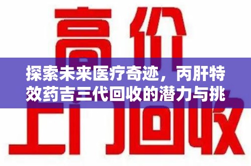 潮州探索未来医疗奇迹，丙肝特效药吉三代回收的潜力与挑战