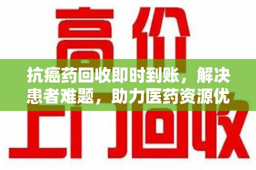 潮州抗癌药回收即时到账，解决患者难题，助力医药资源优化