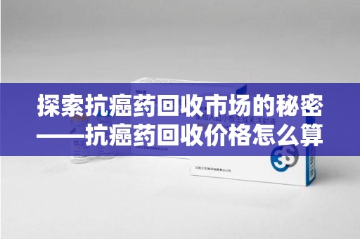 潮州探索抗癌药回收市场的秘密——抗癌药回收价格怎么算？