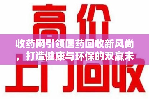 潮州收药网引领医药回收新风尚，打造健康与环保的双赢未来