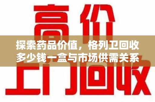 潮州探索药品价值，格列卫回收多少钱一盒与市场供需关系的深度解析