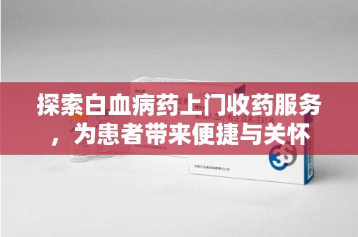 潮州探索白血病药上门收药服务，为患者带来便捷与关怀