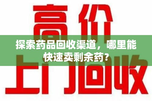 潮州探索药品回收渠道，哪里能快速卖剩余药？