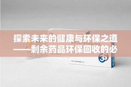 潮州探索未来的健康与环保之道——剩余药品环保回收的必要性与实践