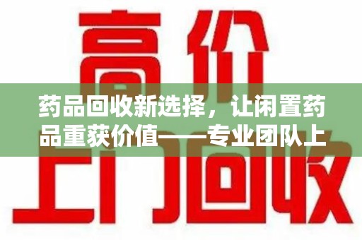 潮州药品回收新选择，让闲置药品重获价值——专业团队上门收药服务