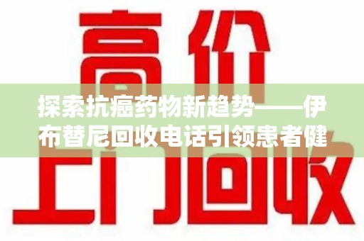 潮州探索抗癌药物新趋势——伊布替尼回收电话引领患者健康管理新篇章