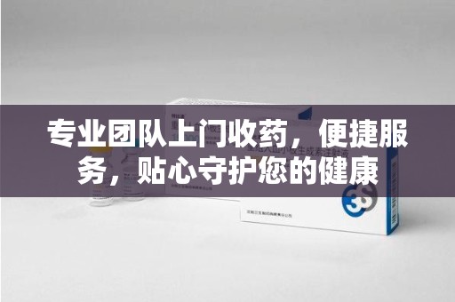 潮州专业团队上门收药，便捷服务，贴心守护您的健康