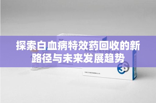 潮州探索白血病特效药回收的新路径与未来发展趋势