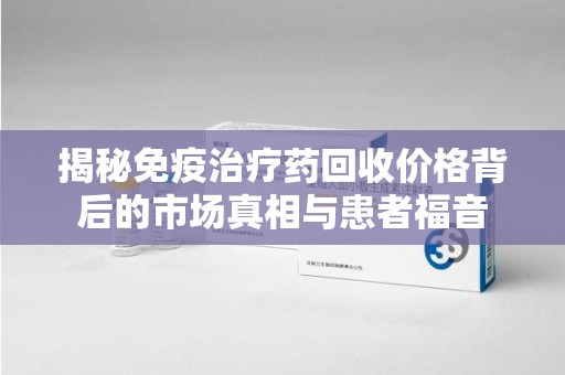 潮州揭秘免疫治疗药回收价格背后的市场真相与患者福音