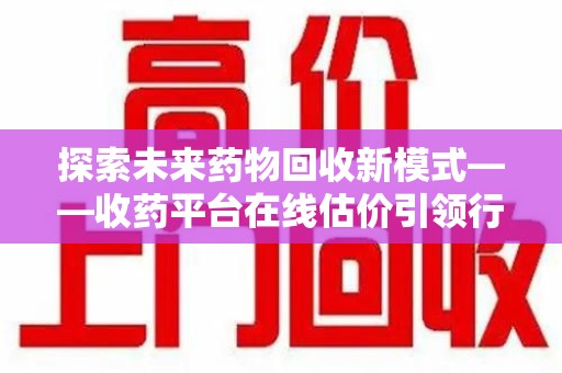潮州探索未来药物回收新模式——收药平台在线估价引领行业变革