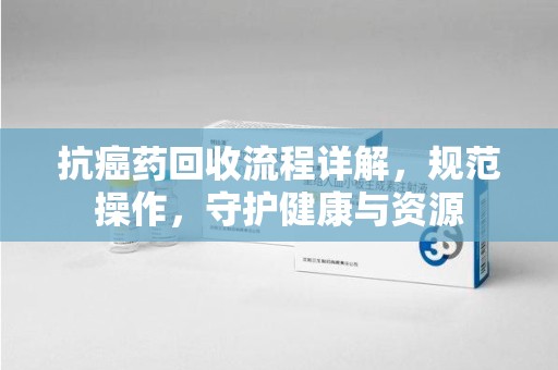 潮州抗癌药回收流程详解，规范操作，守护健康与资源