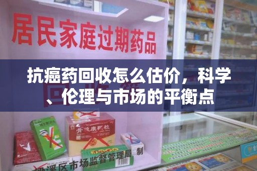 潮州抗癌药回收怎么估价，科学、伦理与市场的平衡点
