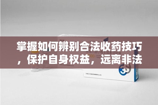 潮州掌握如何辨别合法收药技巧，保护自身权益，远离非法交易
