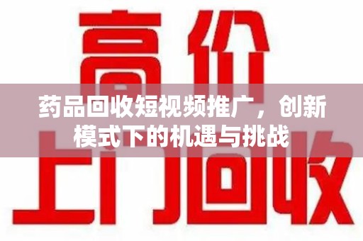潮州药品回收短视频推广，创新模式下的机遇与挑战