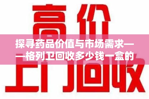 潮州探寻药品价值与市场需求——格列卫回收多少钱一盒的深度解析