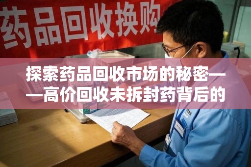 潮州探索药品回收市场的秘密——高价回收未拆封药背后的商业逻辑与社会影响