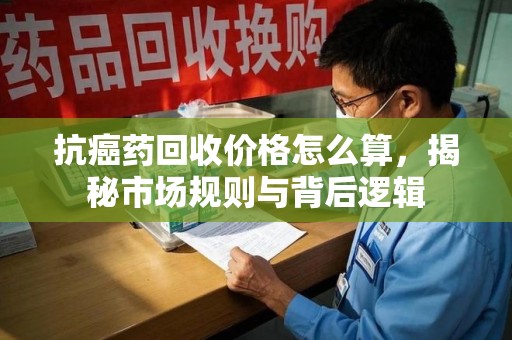 潮州抗癌药回收价格怎么算，揭秘市场规则与背后逻辑