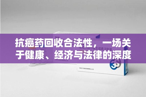 潮州抗癌药回收合法性，一场关于健康、经济与法律的深度探讨